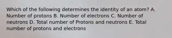 Which of the following determines the identity of an atom? A. Number of protons B. Number of electrons C. Number of neutrons D. Total number of Protons and neutrons E. Total number of protons and electrons