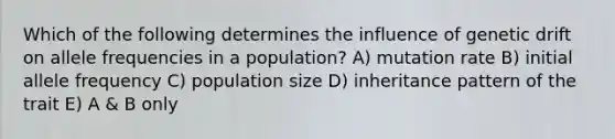 Which of the following determines the influence of genetic drift on allele frequencies in a population? A) mutation rate B) initial allele frequency C) population size D) inheritance pattern of the trait E) A & B only