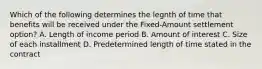 Which of the following determines the legnth of time that benefits will be received under the Fixed-Amount settlement option? A. Length of income period B. Amount of interest C. Size of each installment D. Predetermined length of time stated in the contract