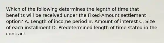 Which of the following determines the legnth of time that benefits will be received under the Fixed-Amount settlement option? A. Length of income period B. Amount of interest C. Size of each installment D. Predetermined length of time stated in the contract