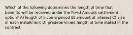 Which of the following determines the length of time that benefits will be received under the Fixed Amount settlement option? A) length of income period B) amount of interest C) size of each installment D) predetermined length of time stated in the contract