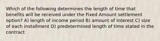 Which of the following determines the length of time that benefits will be received under the Fixed Amount settlement option? A) length of income period B) amount of interest C) size of each installment D) predetermined length of time stated in the contract