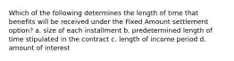 Which of the following determines the length of time that benefits will be received under the Fixed Amount settlement option? a. size of each installment b. predetermined length of time stipulated in the contract c. length of income period d. amount of interest