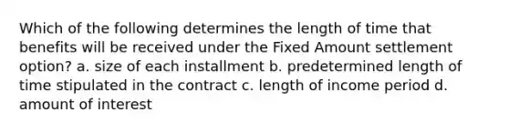 Which of the following determines the length of time that benefits will be received under the Fixed Amount settlement option? a. size of each installment b. predetermined length of time stipulated in the contract c. length of income period d. amount of interest