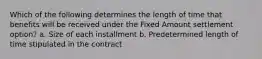 Which of the following determines the length of time that benefits will be received under the Fixed Amount settlement option? a. Size of each installment b. Predetermined length of time stipulated in the contract