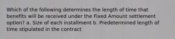 Which of the following determines the length of time that benefits will be received under the Fixed Amount settlement option? a. Size of each installment b. Predetermined length of time stipulated in the contract