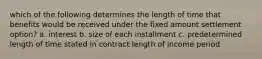 which of the following determines the length of time that benefits would be received under the fixed amount settlement option? a. interest b. size of each installment c. predetermined length of time stated in contract length of income period