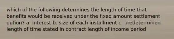 which of the following determines the length of time that benefits would be received under the fixed amount settlement option? a. interest b. size of each installment c. predetermined length of time stated in contract length of income period