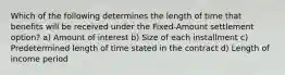 Which of the following determines the length of time that benefits will be received under the Fixed-Amount settlement option? a) Amount of interest b) Size of each installment c) Predetermined length of time stated in the contract d) Length of income period