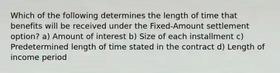 Which of the following determines the length of time that benefits will be received under the Fixed-Amount settlement option? a) Amount of interest b) Size of each installment c) Predetermined length of time stated in the contract d) Length of income period