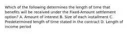 Which of the following determines the length of time that benefits will be received under the Fixed-Amount settlement option? A. Amount of interest B. Size of each installment C. Predetermined length of time stated in the contract D. Length of income period