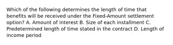 Which of the following determines the length of time that benefits will be received under the Fixed-Amount settlement option? A. Amount of interest B. Size of each installment C. Predetermined length of time stated in the contract D. Length of income period