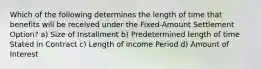 Which of the following determines the length of time that benefits will be received under the Fixed-Amount Settlement Option? a) Size of Installment b) Predetermined length of time Stated in Contract c) Length of income Period d) Amount of Interest