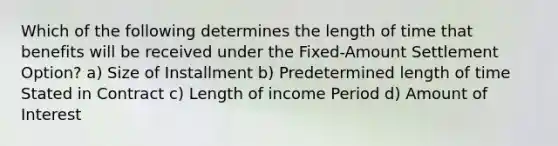 Which of the following determines the length of time that benefits will be received under the Fixed-Amount Settlement Option? a) Size of Installment b) Predetermined length of time Stated in Contract c) Length of income Period d) Amount of Interest