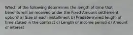 Which of the following determines the length of time that benefits will be received under the Fixed-Amount settlement option? a) Size of each installment b) Predetermined length of time stated in the contract c) Length of income period d) Amount of interest