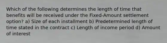 Which of the following determines the length of time that benefits will be received under the Fixed-Amount settlement option? a) Size of each installment b) Predetermined length of time stated in the contract c) Length of income period d) Amount of interest