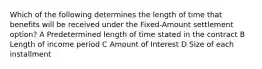 Which of the following determines the length of time that benefits will be received under the Fixed-Amount settlement option? A Predetermined length of time stated in the contract B Length of income period C Amount of Interest D Size of each installment