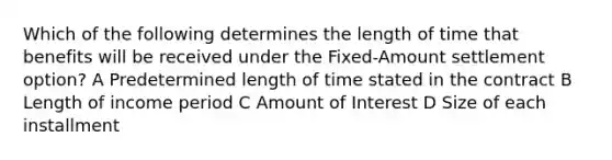 Which of the following determines the length of time that benefits will be received under the Fixed-Amount settlement option? A Predetermined length of time stated in the contract B Length of income period C Amount of Interest D Size of each installment