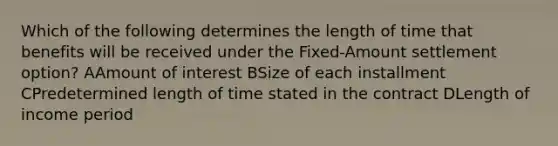 Which of the following determines the length of time that benefits will be received under the Fixed-Amount settlement option? AAmount of interest BSize of each installment CPredetermined length of time stated in the contract DLength of income period