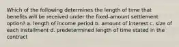 Which of the following determines the length of time that benefits will be received under the fixed-amount settlement option? a. length of income period b. amount of interest c. size of each installment d. predetermined length of time stated in the contract