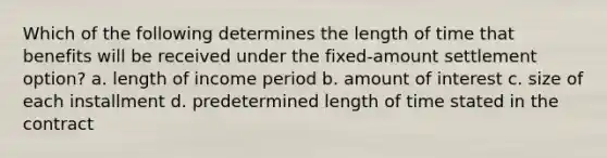 Which of the following determines the length of time that benefits will be received under the fixed-amount settlement option? a. length of income period b. amount of interest c. size of each installment d. predetermined length of time stated in the contract