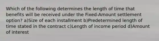 Which of the following determines the length of time that benefits will be received under the Fixed-Amount settlement option? a)Size of each installment b)Predetermined length of time stated in the contract c)Length of income period d)Amount of interest