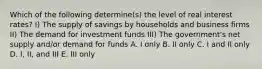 Which of the following determine(s) the level of real interest rates? I) The supply of savings by households and business firms II) The demand for investment funds III) The government's net supply and/or demand for funds A. I only B. II only C. I and II only D. I, II, and III E. III only