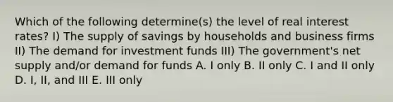 Which of the following determine(s) the level of real interest rates? I) The supply of savings by households and business firms II) The demand for investment funds III) The government's net supply and/or demand for funds A. I only B. II only C. I and II only D. I, II, and III E. III only