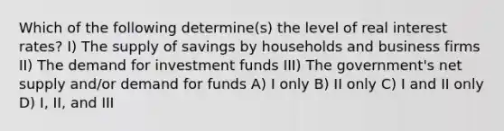 Which of the following determine(s) the level of real interest rates? I) The supply of savings by households and business firms II) The demand for investment funds III) The government's net supply and/or demand for funds A) I only B) II only C) I and II only D) I, II, and III