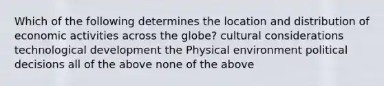 Which of the following determines the location and distribution of economic activities across the globe? cultural considerations technological development the Physical environment political decisions all of the above none of the above