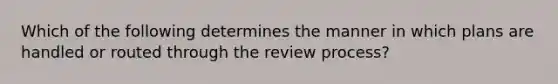 Which of the following determines the manner in which plans are handled or routed through the review process?