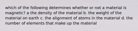 which of the following determines whether or not a material is magnetic? a the density of the material b. the weight of the material on earth c. the alignment of atoms in the material d. the number of elements that make up the material