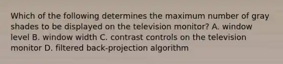 Which of the following determines the maximum number of gray shades to be displayed on the television monitor? A. window level B. window width C. contrast controls on the television monitor D. filtered back-projection algorithm