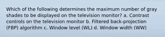 Which of the following determines the maximum number of gray shades to be displayed on the television monitor? a. Contrast controls on the television monitor b. Filtered back-projection (FBP) algorithm c. Window level (WL) d. Window width (WW)