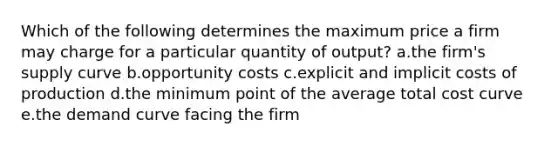 Which of the following determines the maximum price a firm may charge for a particular quantity of output? a.the firm's supply curve b.opportunity costs c.explicit and implicit costs of production d.the minimum point of the average total cost curve e.the demand curve facing the firm