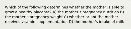 Which of the following determines whether the mother is able to grow a healthy placenta? A) the mother's pregnancy nutrition B) the mother's pregnancy weight C) whether or not the mother receives vitamin supplementation D) the mother's intake of milk