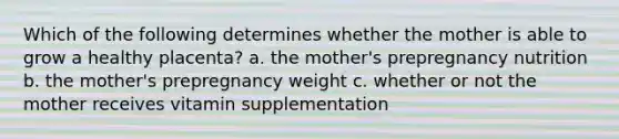 Which of the following determines whether the mother is able to grow a healthy placenta? a. the mother's prepregnancy nutrition b. the mother's prepregnancy weight c. whether or not the mother receives vitamin supplementation