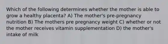 Which of the following determines whether the mother is able to grow a healthy placenta? A) The mother's pre-pregnancy nutrition B) The mothers pre pregnancy weight C) whether or not the mother receives vitamin supplementation D) the mother's intake of milk