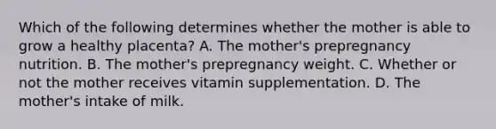 Which of the following determines whether the mother is able to grow a healthy placenta? A. The mother's prepregnancy nutrition. B. The mother's prepregnancy weight. C. Whether or not the mother receives vitamin supplementation. D. The mother's intake of milk.