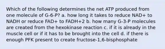 Which of the following determines the net ATP produced from one molecule of G-6-P? a. how long it takes to reduce NAD+ to NADH or reduce FAD+ to FADH+2 b. how many G-3-P molecules are created from the hexokinase reaction c. if it is already in the muscle cell or if it has to be brought into the cell d. if there is enough PFK present to create fructose-1,6-bisphosphate