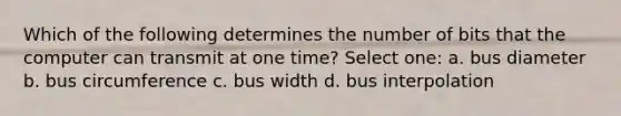 Which of the following determines the number of bits that the computer can transmit at one time? Select one: a. bus diameter b. bus circumference c. bus width d. bus interpolation