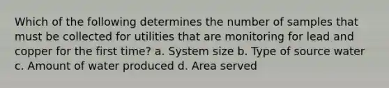 Which of the following determines the number of samples that must be collected for utilities that are monitoring for lead and copper for the first time? a. System size b. Type of source water c. Amount of water produced d. Area served