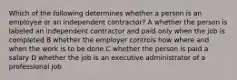 Which of the following determines whether a person is an employee or an independent contractor? A whether the person is labeled an independent contractor and paid only when the job is completed B whether the employer controls how where and when the work is to be done C whether the person is paid a salary D whether the job is an executive administrator of a professional job