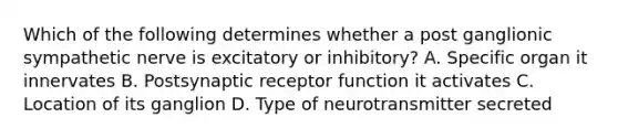 Which of the following determines whether a post ganglionic sympathetic nerve is excitatory or inhibitory? A. Specific organ it innervates B. Postsynaptic receptor function it activates C. Location of its ganglion D. Type of neurotransmitter secreted