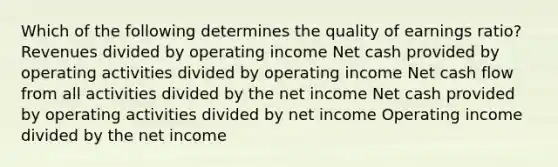 Which of the following determines the quality of earnings ratio? Revenues divided by operating income Net cash provided by operating activities divided by operating income Net cash flow from all activities divided by the net income Net cash provided by operating activities divided by net income Operating income divided by the net income