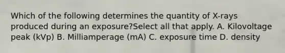 Which of the following determines the quantity of X-rays produced during an exposure?Select all that apply. A. Kilovoltage peak (kVp) B. Milliamperage (mA) C. exposure time D. density