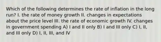 Which of the following determines the rate of inflation in the long run? I. the rate of money growth II. changes in expectations about the price level III. the rate of economic growth IV. changes in government spending A) I and II only B) I and III only C) I, II, and III only D) I, II, III, and IV