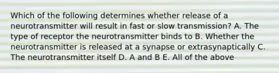 Which of the following determines whether release of a neurotransmitter will result in fast or slow transmission? A. The type of receptor the neurotransmitter binds to B. Whether the neurotransmitter is released at a synapse or extrasynaptically C. The neurotransmitter itself D. A and B E. All of the above