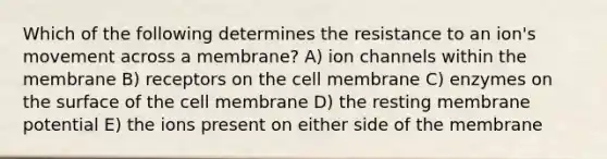 Which of the following determines the resistance to an ion's movement across a membrane? A) ion channels within the membrane B) receptors on the cell membrane C) enzymes on the surface of the cell membrane D) the resting membrane potential E) the ions present on either side of the membrane