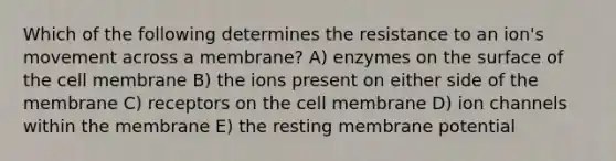 Which of the following determines the resistance to an ion's movement across a membrane? A) enzymes on the surface of the cell membrane B) the ions present on either side of the membrane C) receptors on the cell membrane D) ion channels within the membrane E) the resting membrane potential